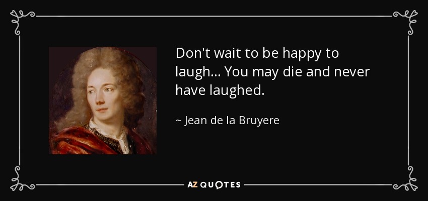 Don't wait to be happy to laugh... You may die and never have laughed. - Jean de la Bruyere