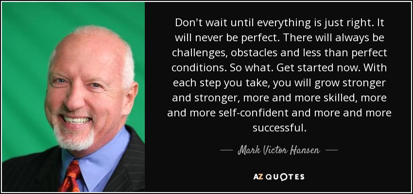 Don't wait until everything is just right. It will never be perfect. There will always be challenges, obstacles and less than perfect conditions. So what. Get started now. With each step you take, you will grow stronger and stronger, more and more skilled, more and more self-confident and more and more successful. - Mark Victor Hansen