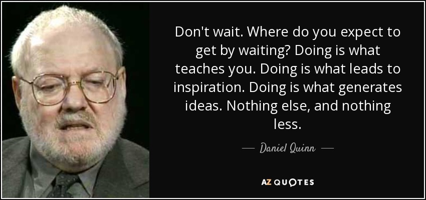 Don't wait. Where do you expect to get by waiting? Doing is what teaches you. Doing is what leads to inspiration. Doing is what generates ideas. Nothing else, and nothing less. - Daniel Quinn