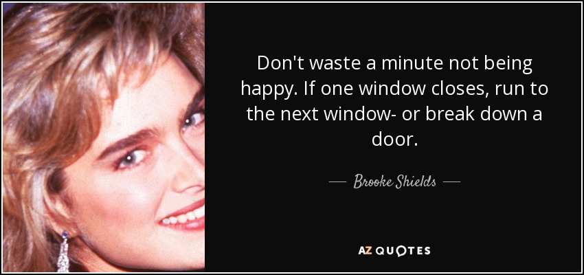 Don't waste a minute not being happy. If one window closes, run to the next window- or break down a door. - Brooke Shields