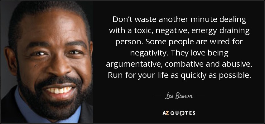 Don’t waste another minute dealing with a toxic, negative, energy-draining person. Some people are wired for negativity. They love being argumentative, combative and abusive. Run for your life as quickly as possible. - Les Brown