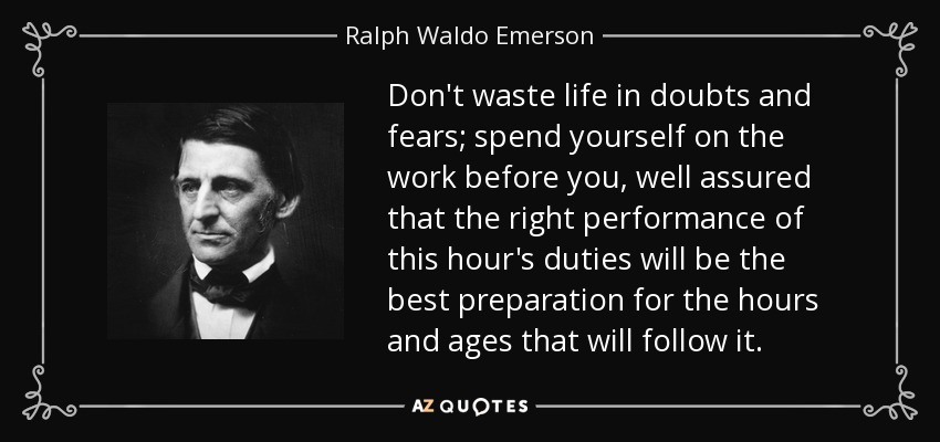 Don't waste life in doubts and fears; spend yourself on the work before you, well assured that the right performance of this hour's duties will be the best preparation for the hours and ages that will follow it. - Ralph Waldo Emerson