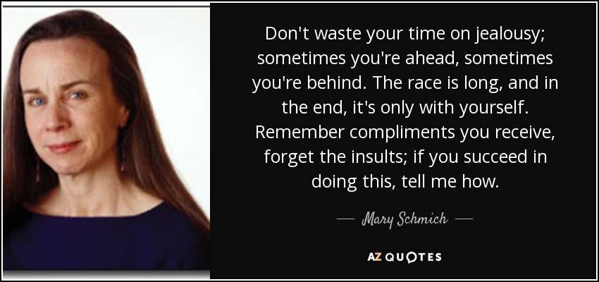 Don't waste your time on jealousy; sometimes you're ahead, sometimes you're behind. The race is long, and in the end, it's only with yourself. Remember compliments you receive, forget the insults; if you succeed in doing this, tell me how. - Mary Schmich