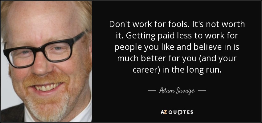 Don't work for fools. It's not worth it. Getting paid less to work for people you like and believe in is much better for you (and your career) in the long run. - Adam Savage