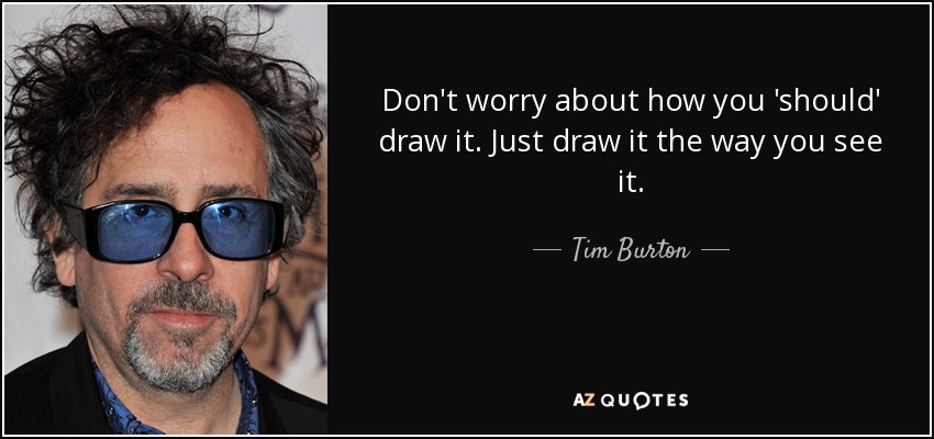 Don't worry about how you 'should' draw it. Just draw it the way you see it. - Tim Burton