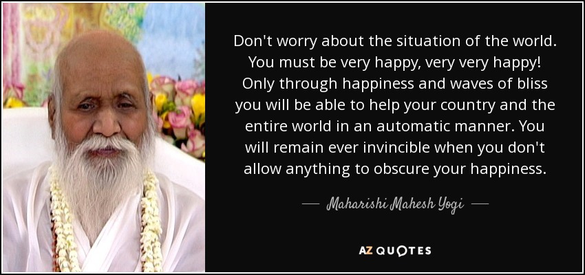 Don't worry about the situation of the world. You must be very happy, very very happy! Only through happiness and waves of bliss you will be able to help your country and the entire world in an automatic manner. You will remain ever invincible when you don't allow anything to obscure your happiness. - Maharishi Mahesh Yogi