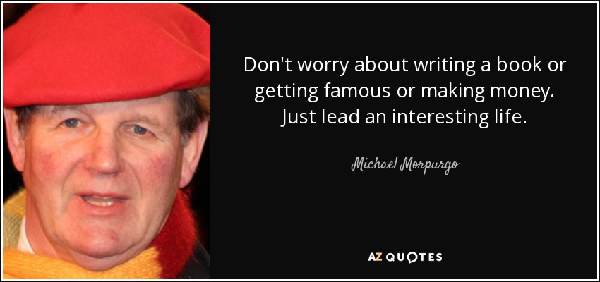 Don't worry about writing a book or getting famous or making money. Just lead an interesting life. - Michael Morpurgo