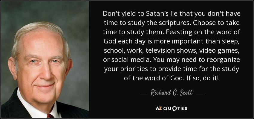 Don't yield to Satan's lie that you don't have time to study the scriptures. Choose to take time to study them. Feasting on the word of God each day is more important than sleep, school, work, television shows, video games, or social media. You may need to reorganize your priorities to provide time for the study of the word of God. If so, do it! - Richard G. Scott