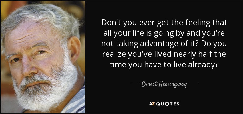 Don't you ever get the feeling that all your life is going by and you're not taking advantage of it? Do you realize you've lived nearly half the time you have to live already? - Ernest Hemingway