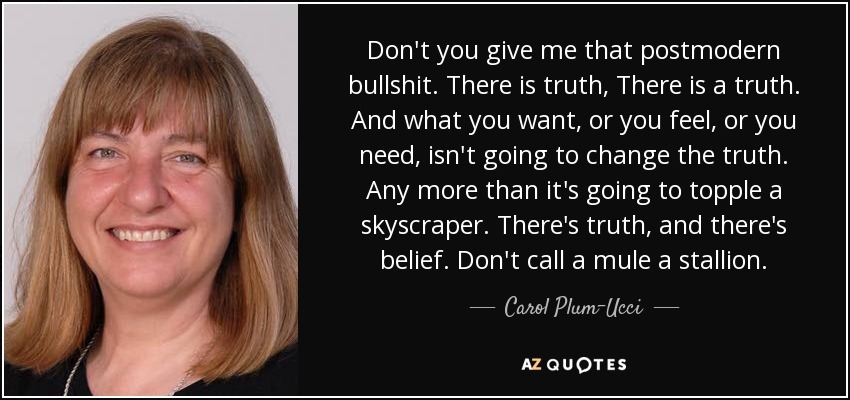 Don't you give me that postmodern bullshit. There is truth, There is a truth. And what you want, or you feel, or you need, isn't going to change the truth. Any more than it's going to topple a skyscraper. There's truth, and there's belief. Don't call a mule a stallion. - Carol Plum-Ucci