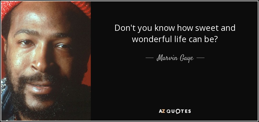 Don't you know how sweet and wonderful life can be? - Marvin Gaye