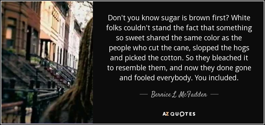 Don't you know sugar is brown first? White folks couldn't stand the fact that something so sweet shared the same color as the people who cut the cane, slopped the hogs and picked the cotton. So they bleached it to resemble them, and now they done gone and fooled everybody. You included. - Bernice L. McFadden