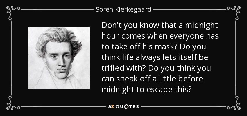 Don't you know that a midnight hour comes when everyone has to take off his mask? Do you think life always lets itself be trifled with? Do you think you can sneak off a little before midnight to escape this? - Soren Kierkegaard