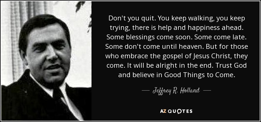 Don't you quit. You keep walking, you keep trying, there is help and happiness ahead. Some blessings come soon. Some come late. Some don't come until heaven. But for those who embrace the gospel of Jesus Christ, they come. It will be alright in the end. Trust God and believe in Good Things to Come. - Jeffrey R. Holland