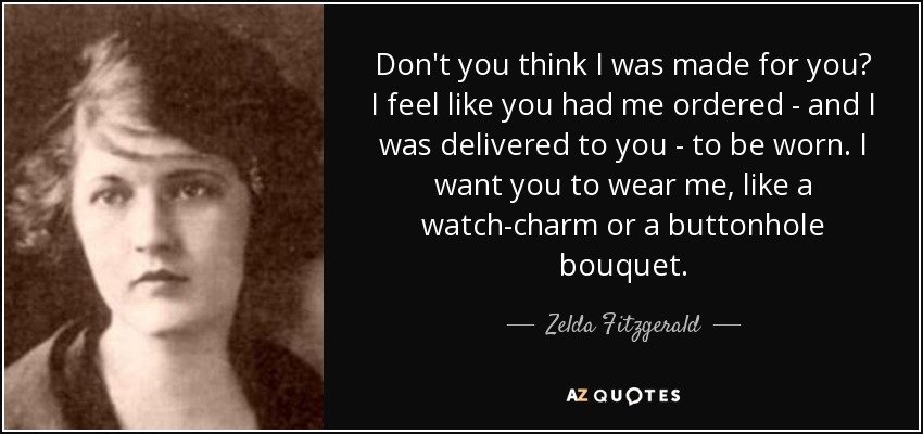 Don't you think I was made for you? I feel like you had me ordered - and I was delivered to you - to be worn. I want you to wear me, like a watch-charm or a buttonhole bouquet. - Zelda Fitzgerald