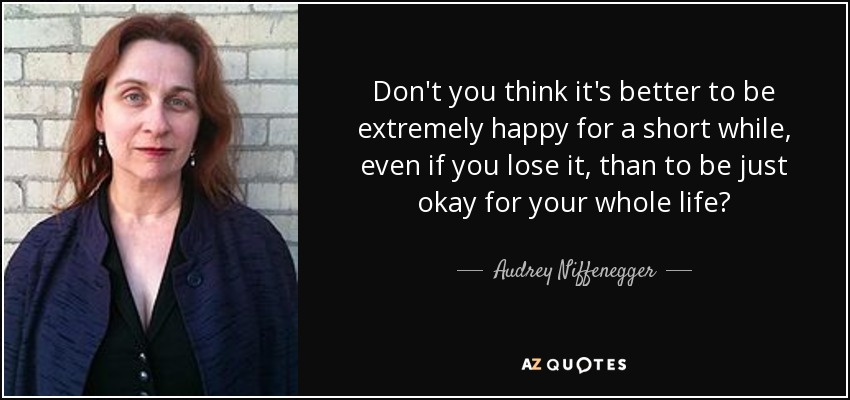 Don't you think it's better to be extremely happy for a short while, even if you lose it, than to be just okay for your whole life? - Audrey Niffenegger