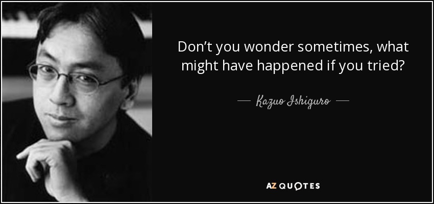 Don’t you wonder sometimes, what might have happened if you tried? - Kazuo Ishiguro
