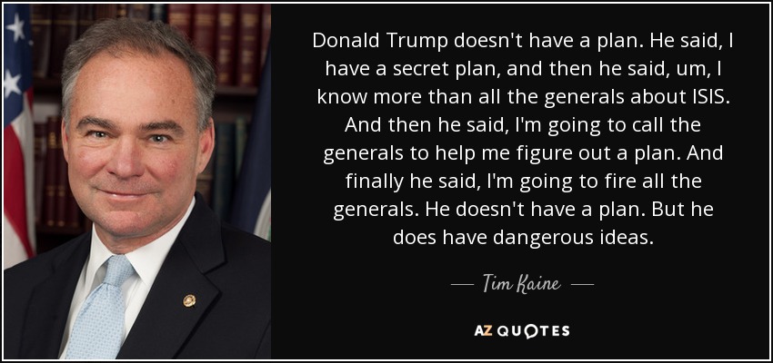 Donald Trump doesn't have a plan. He said, I have a secret plan, and then he said, um, I know more than all the generals about ISIS. And then he said, I'm going to call the generals to help me figure out a plan. And finally he said, I'm going to fire all the generals. He doesn't have a plan. But he does have dangerous ideas. - Tim Kaine