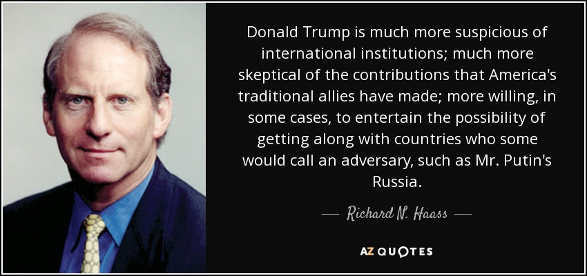 Donald Trump is much more suspicious of international institutions; much more skeptical of the contributions that America's traditional allies have made; more willing, in some cases, to entertain the possibility of getting along with countries who some would call an adversary, such as Mr. Putin's Russia. - Richard N. Haass