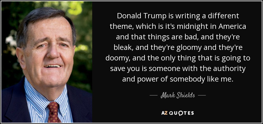 Donald Trump is writing a different theme, which is it's midnight in America and that things are bad, and they're bleak, and they're gloomy and they're doomy, and the only thing that is going to save you is someone with the authority and power of somebody like me. - Mark Shields