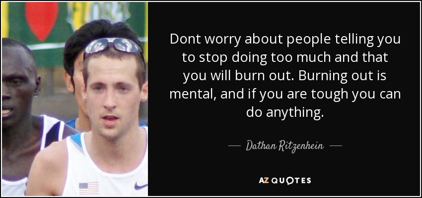 Dont worry about people telling you to stop doing too much and that you will burn out. Burning out is mental, and if you are tough you can do anything. - Dathan Ritzenhein