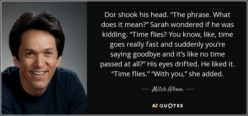Dor shook his head. “The phrase. What does it mean?” Sarah wondered if he was kidding. “Time flies? You know, like, time goes really fast and suddenly you’re saying goodbye and it’s like no time passed at all?” His eyes drifted. He liked it. “Time flies.” “With you,” she added. - Mitch Albom