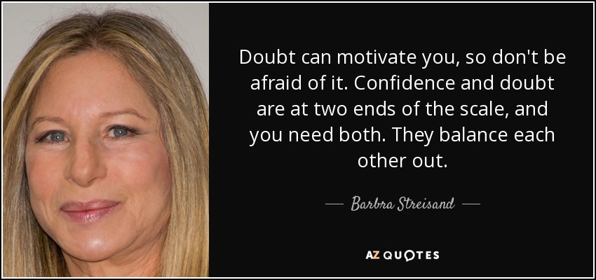 Doubt can motivate you, so don't be afraid of it. Confidence and doubt are at two ends of the scale, and you need both. They balance each other out. - Barbra Streisand
