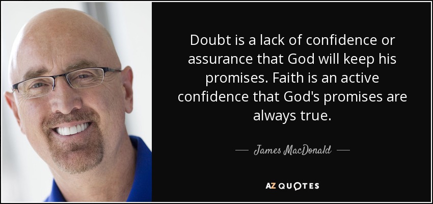 Doubt is a lack of confidence or assurance that God will keep his promises. Faith is an active confidence that God's promises are always true. - James MacDonald