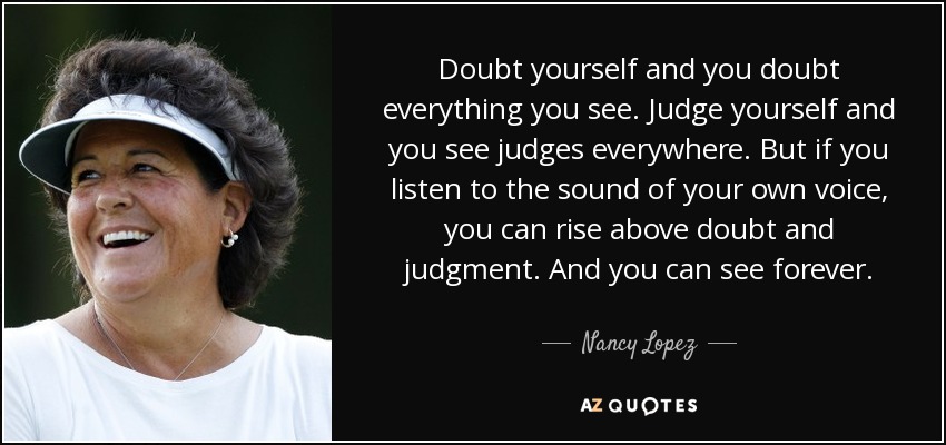 Doubt yourself and you doubt everything you see. Judge yourself and you see judges everywhere. But if you listen to the sound of your own voice, you can rise above doubt and judgment. And you can see forever. - Nancy Lopez
