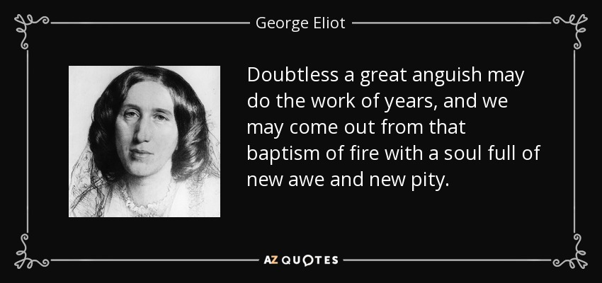 Doubtless a great anguish may do the work of years, and we may come out from that baptism of fire with a soul full of new awe and new pity. - George Eliot
