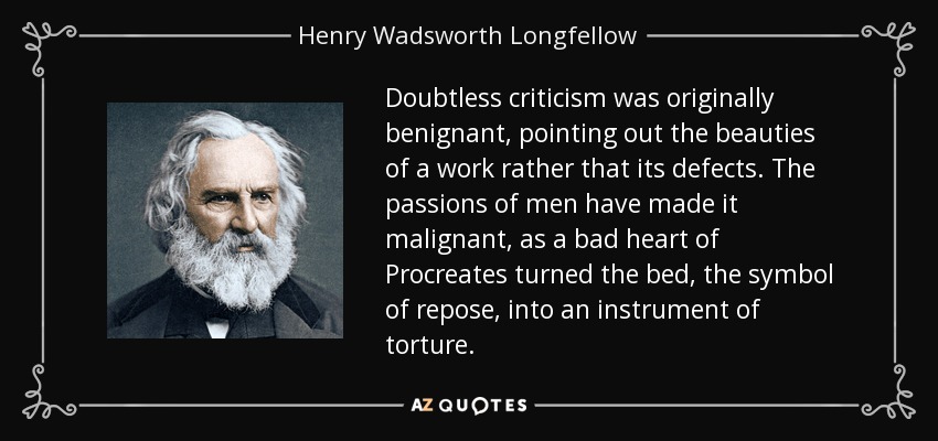 Doubtless criticism was originally benignant, pointing out the beauties of a work rather that its defects. The passions of men have made it malignant, as a bad heart of Procreates turned the bed, the symbol of repose, into an instrument of torture. - Henry Wadsworth Longfellow