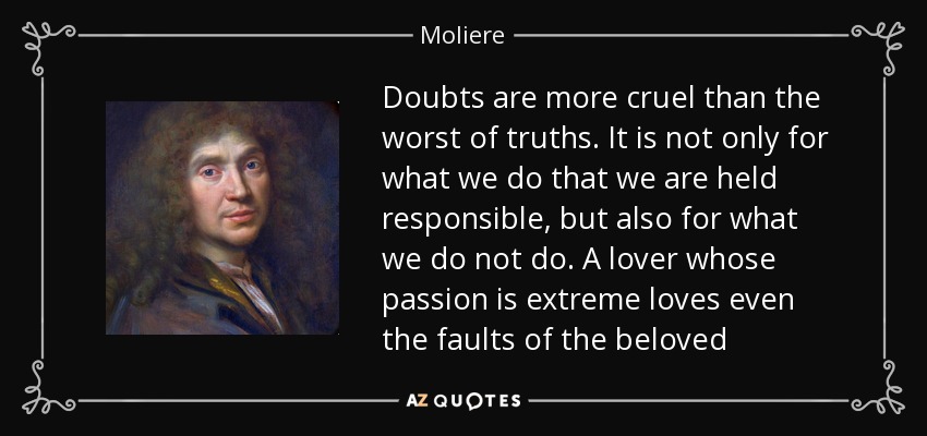 Doubts are more cruel than the worst of truths. It is not only for what we do that we are held responsible, but also for what we do not do. A lover whose passion is extreme loves even the faults of the beloved - Moliere
