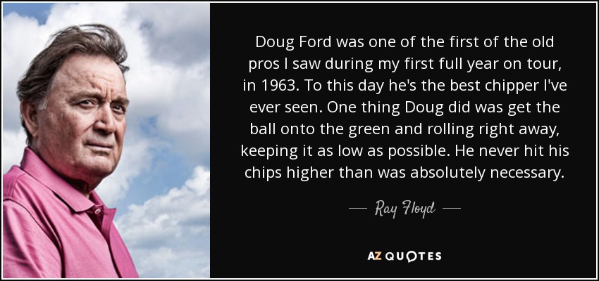 Doug Ford was one of the first of the old pros I saw during my first full year on tour, in 1963. To this day he's the best chipper I've ever seen. One thing Doug did was get the ball onto the green and rolling right away, keeping it as low as possible. He never hit his chips higher than was absolutely necessary. - Ray Floyd