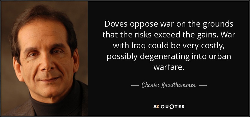 Doves oppose war on the grounds that the risks exceed the gains. War with Iraq could be very costly, possibly degenerating into urban warfare. - Charles Krauthammer