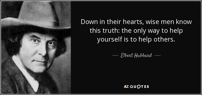 Down in their hearts, wise men know this truth: the only way to help yourself is to help others. - Elbert Hubbard