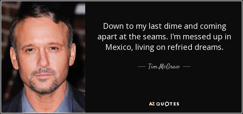 Down to my last dime and coming apart at the seams. I'm messed up in Mexico, living on refried dreams. - Tim McGraw
