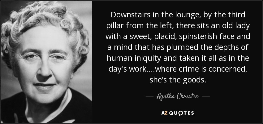 Downstairs in the lounge, by the third pillar from the left, there sits an old lady with a sweet, placid, spinsterish face and a mind that has plumbed the depths of human iniquity and taken it all as in the day's work....where crime is concerned, she's the goods. - Agatha Christie
