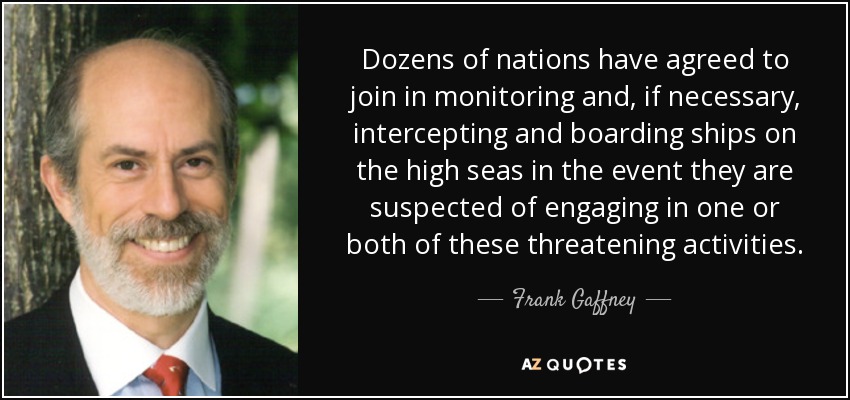 Dozens of nations have agreed to join in monitoring and, if necessary, intercepting and boarding ships on the high seas in the event they are suspected of engaging in one or both of these threatening activities. - Frank Gaffney