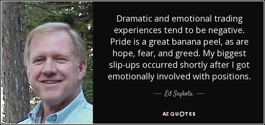 Dramatic and emotional trading experiences tend to be negative. Pride is a great banana peel, as are hope, fear, and greed. My biggest slip-ups occurred shortly after I got emotionally involved with positions. - Ed Seykota