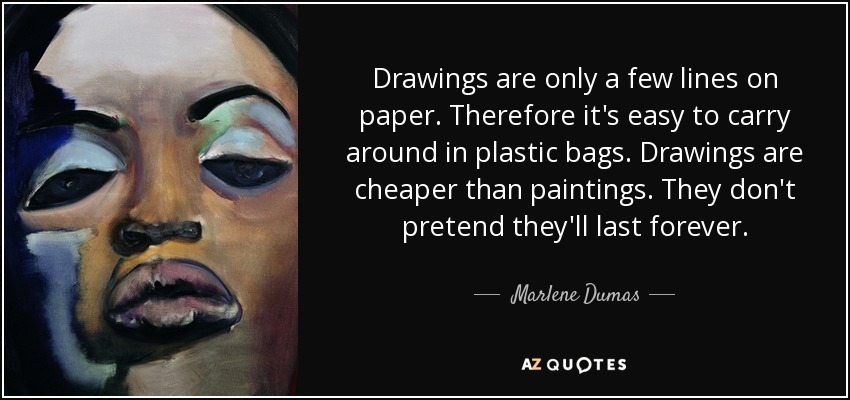 Drawings are only a few lines on paper. Therefore it's easy to carry around in plastic bags. Drawings are cheaper than paintings. They don't pretend they'll last forever. - Marlene Dumas