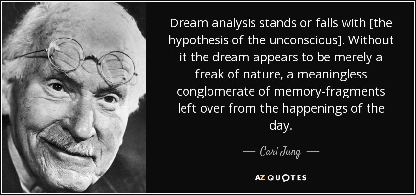 Dream analysis stands or falls with [the hypothesis of the unconscious]. Without it the dream appears to be merely a freak of nature, a meaningless conglomerate of memory-fragments left over from the happenings of the day. - Carl Jung