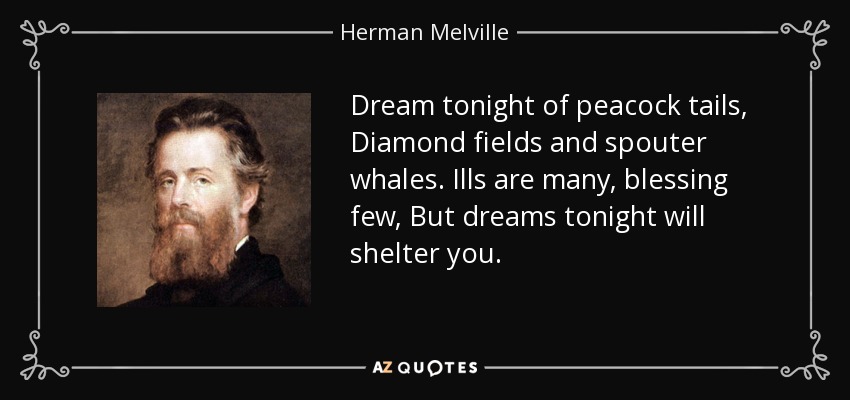 Dream tonight of peacock tails, Diamond fields and spouter whales. Ills are many, blessing few, But dreams tonight will shelter you. - Herman Melville