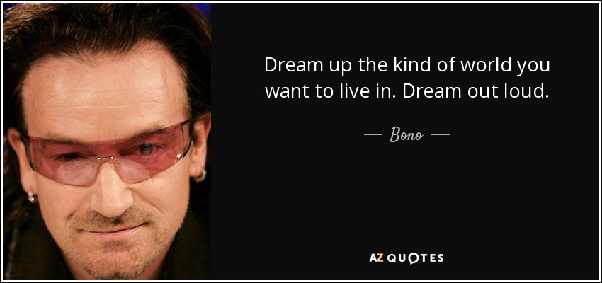 Dream up the kind of world you want to live in. Dream out loud. - Bono