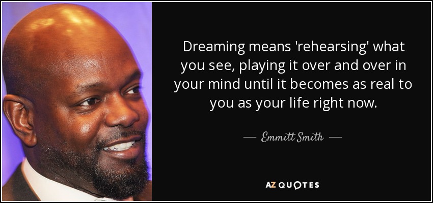 Dreaming means 'rehearsing' what you see, playing it over and over in your mind until it becomes as real to you as your life right now. - Emmitt Smith