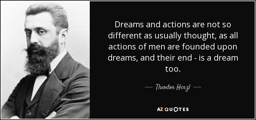 Dreams and actions are not so different as usually thought, as all actions of men are founded upon dreams, and their end - is a dream too. - Theodor Herzl