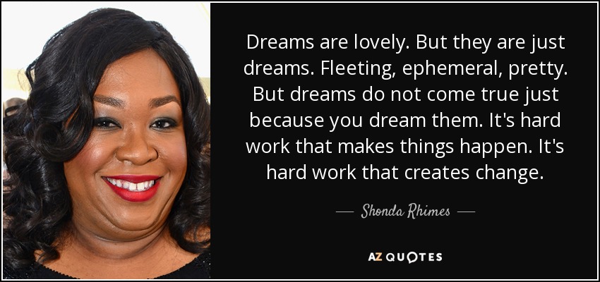 Dreams are lovely. But they are just dreams. Fleeting, ephemeral, pretty. But dreams do not come true just because you dream them. It's hard work that makes things happen. It's hard work that creates change. - Shonda Rhimes