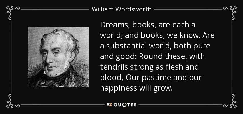 Dreams, books, are each a world; and books, we know, Are a substantial world, both pure and good: Round these, with tendrils strong as flesh and blood, Our pastime and our happiness will grow. - William Wordsworth