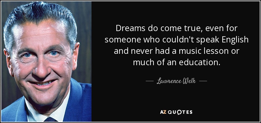 Dreams do come true, even for someone who couldn't speak English and never had a music lesson or much of an education. - Lawrence Welk