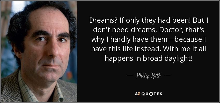 Dreams? If only they had been! But I don't need dreams, Doctor, that's why I hardly have them—because I have this life instead. With me it all happens in broad daylight! - Philip Roth