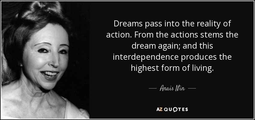 Dreams pass into the reality of action. From the actions stems the dream again; and this interdependence produces the highest form of living. - Anais Nin